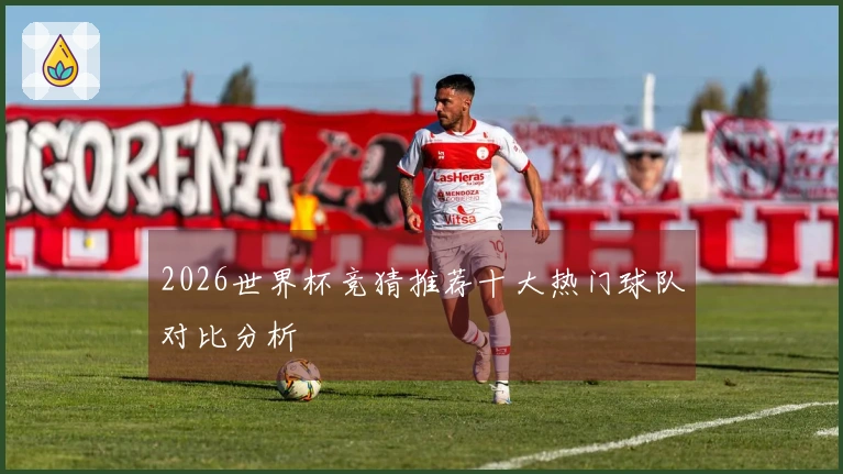 2026世界杯竞猜推荐十大热门球队对比分析